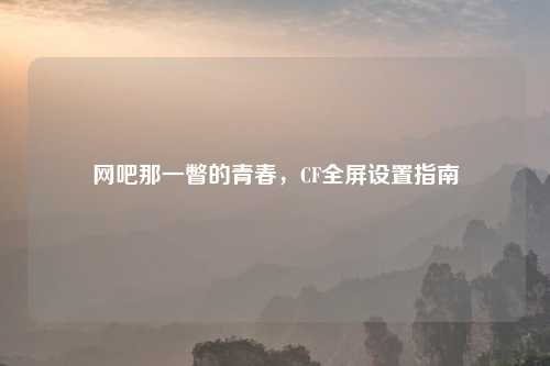 网吧那一瞥的青春，CF全屏设置指南