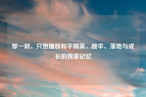 那一刻，只想播放和平精英，跳伞、落地与成长的独家记忆
