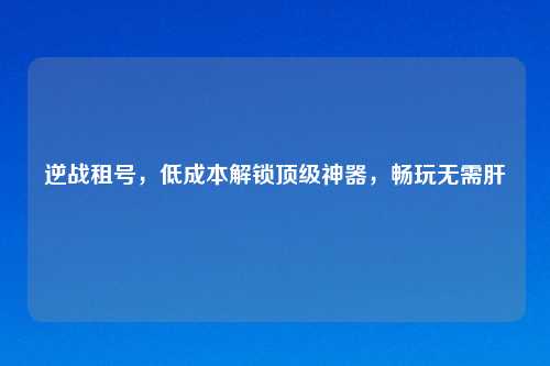 逆战租号，低成本解锁顶级神器，畅玩无需肝