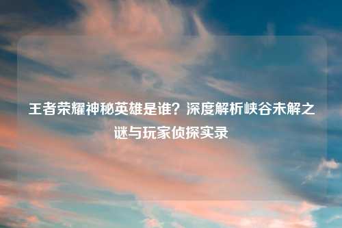 王者荣耀神秘英雄是谁？深度解析峡谷未解之谜与玩家侦探实录