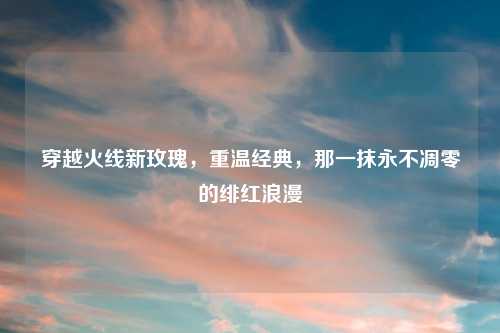 穿越火线新玫瑰，重温经典，那一抹永不凋零的绯红浪漫
