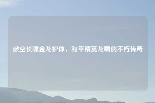 破空长啸金龙护体，和平精英龙啸的不朽传奇