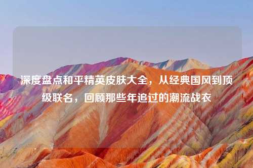 深度盘点和平精英皮肤大全，从经典国风到顶级联名，回顾那些年追过的潮流战衣