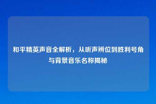 和平精英声音全解析，从听声辨位到胜利号角与背景音乐名称揭秘