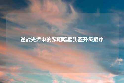 逆战光烬中的黎明暗星头盔升级顺序