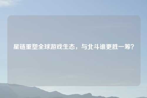 星链重塑全球游戏生态，与北斗谁更胜一筹？