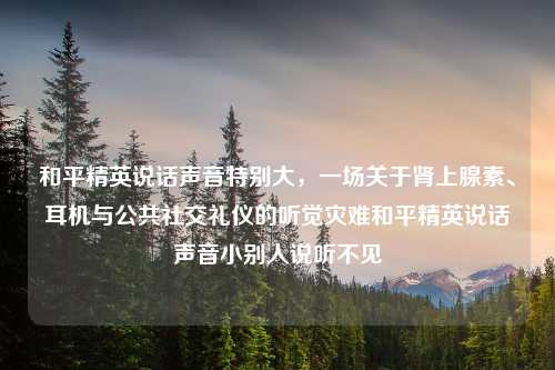和平精英说话声音特别大，一场关于肾上腺素、耳机与公共社交礼仪的听觉灾难和平精英说话声音小别人说听不见