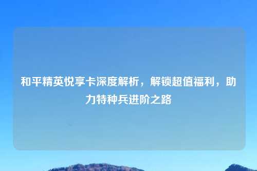 和平精英悦享卡深度解析，解锁超值福利，助力特种兵进阶之路