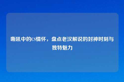 嘶吼中的CS情怀，盘点老汉解说的封神时刻与独特魅力