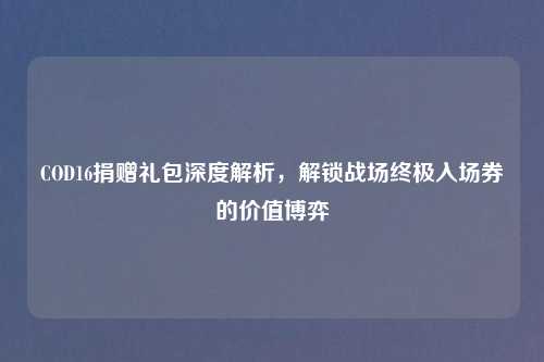 COD16捐赠礼包深度解析，解锁战场终极入场券的价值博弈