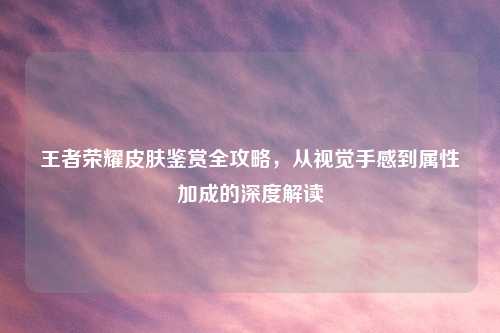 王者荣耀皮肤鉴赏全攻略，从视觉手感到属性加成的深度解读