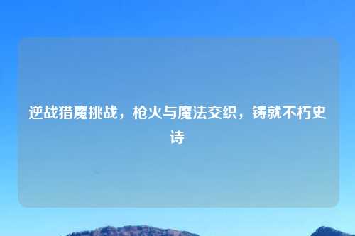 逆战猎魔挑战，枪火与魔法交织，铸就不朽史诗