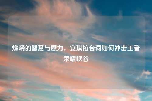 燃烧的智慧与魔力，安琪拉台词如何冲击王者荣耀峡谷
