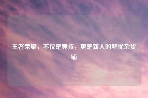王者荣耀，不仅是竞技，更是新人的解忧杂货铺
