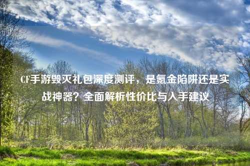 CF手游毁灭礼包深度测评，是氪金陷阱还是实战神器？全面解析性价比与入手建议