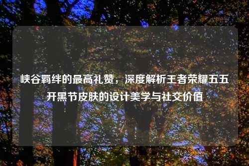 峡谷羁绊的更高礼赞，深度解析王者荣耀五五开黑节皮肤的设计美学与社交价值