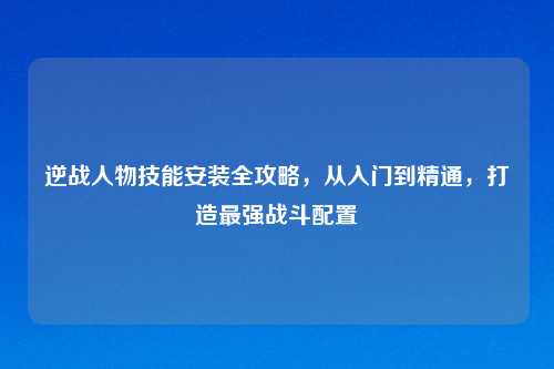 逆战人物技能安装全攻略，从入门到精通，打造最强战斗配置