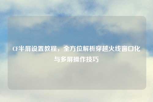 CF半屏设置教程，全方位解析穿越火线窗口化与多屏操作技巧