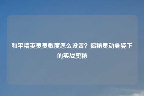 和平精英灵灵敏度怎么设置？揭秘灵动身姿下的实战奥秘