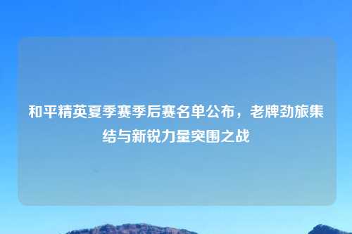和平精英夏季赛季后赛名单公布，老牌劲旅集结与新锐力量突围之战
