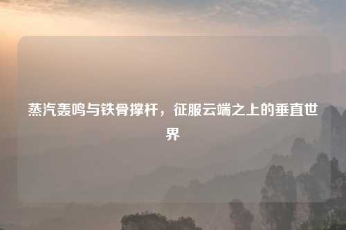 蒸汽轰鸣与铁骨撑杆，征服云端之上的垂直世界