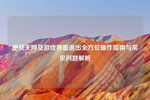 逆战天网及游戏界面退出全方位操作指南与常见问题解析