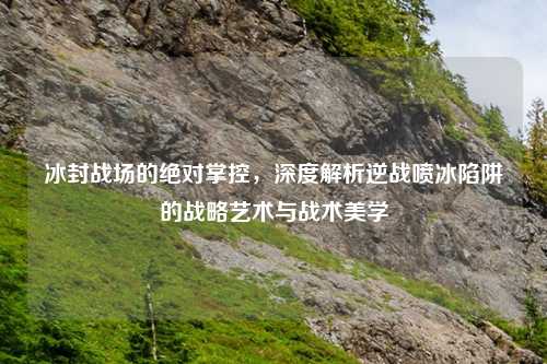冰封战场的绝对掌控，深度解析逆战喷冰陷阱的战略艺术与战术美学
