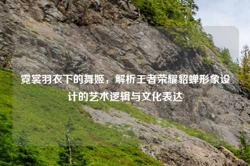 霓裳羽衣下的舞姬，解析王者荣耀貂蝉形象设计的艺术逻辑与文化表达