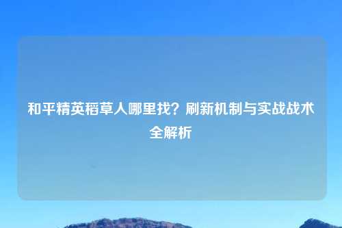 和平精英稻草人哪里找？刷新机制与实战战术全解析