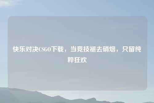 快乐对决CSGO下载，当竞技褪去硝烟，只留纯粹狂欢