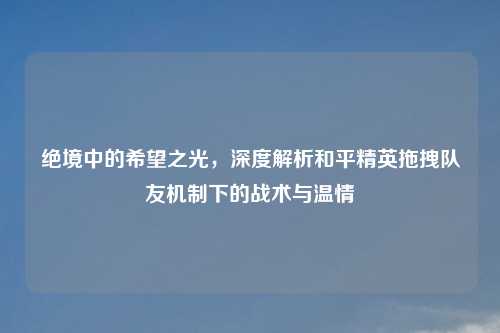 绝境中的希望之光，深度解析和平精英拖拽队友机制下的战术与温情