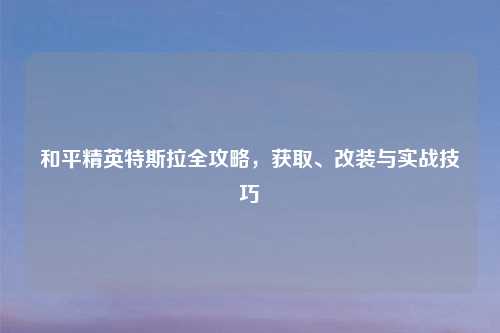和平精英特斯拉全攻略，获取、改装与实战技巧