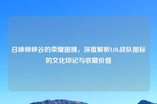 召唤师峡谷的荣耀图腾，深度解析LOL战队图标的文化印记与收藏价值