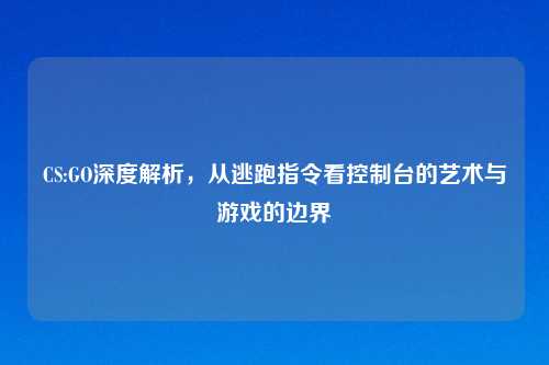 CS:GO深度解析，从逃跑指令看控制台的艺术与游戏的边界