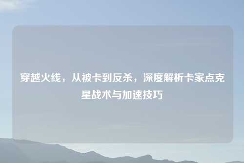 穿越火线，从被卡到反杀，深度解析卡家点克星战术与加速技巧