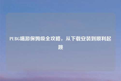 PUBG端游保姆级全攻略，从下载安装到顺利起跳