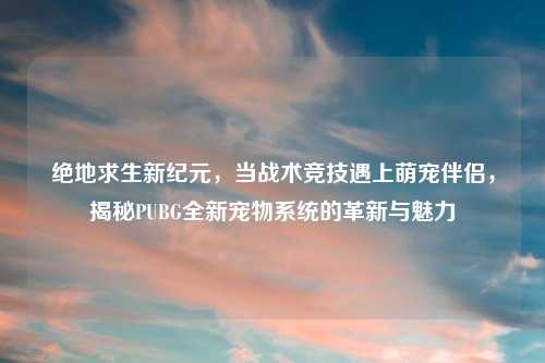 绝地求生新纪元，当战术竞技遇上萌宠伴侣，揭秘PUBG全新宠物系统的革新与魅力