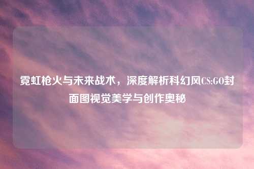 霓虹枪火与未来战术，深度解析科幻风CS:GO封面图视觉美学与创作奥秘