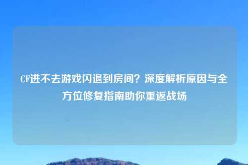 CF进不去游戏闪退到房间？深度解析原因与全方位修复指南助你重返战场