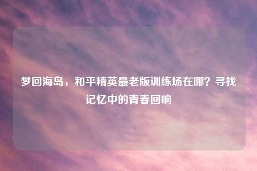 梦回海岛，和平精英最老版训练场在哪？寻找记忆中的青春回响