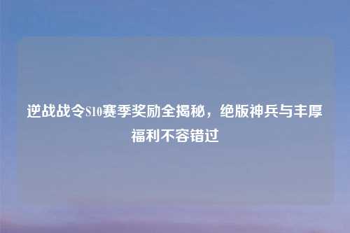 逆战战令S10赛季奖励全揭秘，绝版神兵与丰厚福利不容错过