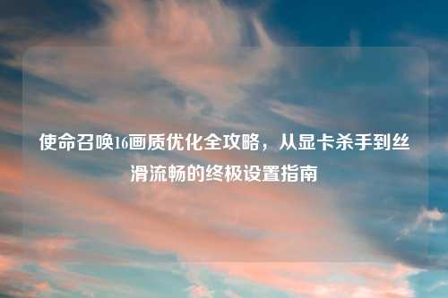 使命召唤16画质优化全攻略，从显卡杀手到丝滑流畅的终极设置指南