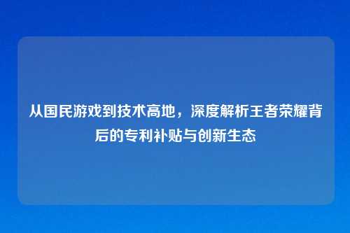 从国民游戏到技术高地，深度解析王者荣耀背后的专利补贴与创新生态
