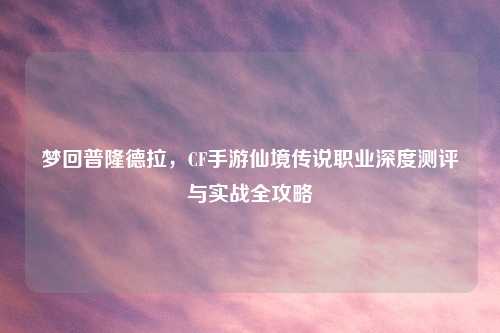 梦回普隆德拉，CF手游仙境传说职业深度测评与实战全攻略