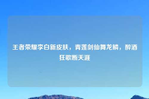 王者荣耀李白新皮肤，青莲剑仙舞龙鳞，醉酒狂歌断天涯