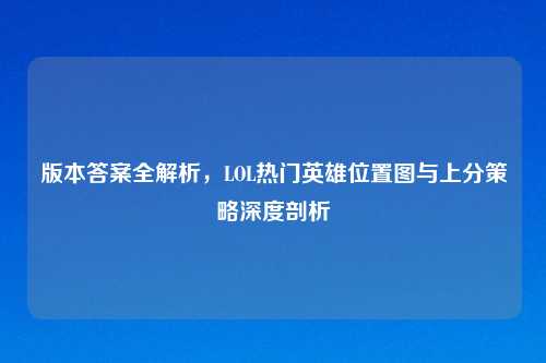 版本答案全解析，LOL热门英雄位置图与上分策略深度剖析