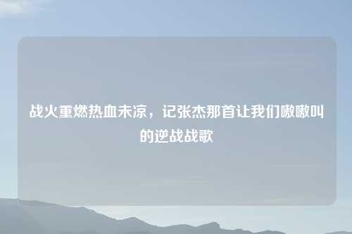 战火重燃热血未凉，记张杰那首让我们嗷嗷叫的逆战战歌