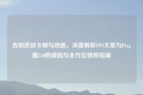 告别逆战卡顿与劝退，深度解析FPS太低与Ping值250的成因与全方位拯救指南