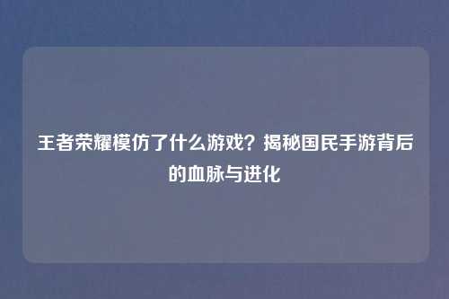 王者荣耀模仿了什么游戏？揭秘国民手游背后的血脉与进化