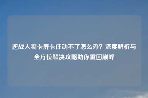 逆战人物卡屏卡住动不了怎么办？深度解析与全方位解决攻略助你重回巅峰